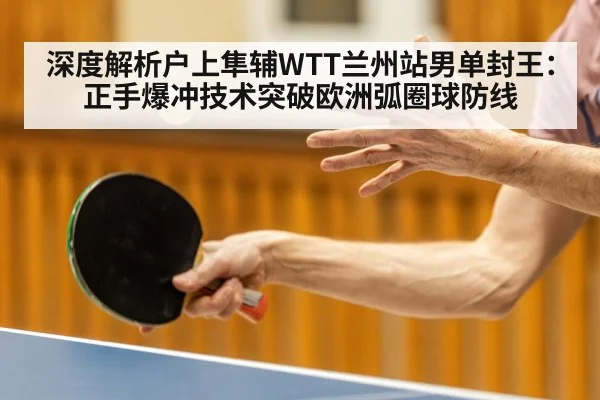 深度解析户上隼辅WTT兰州站男单封王：正手爆冲技术突破欧洲弧圈球防线