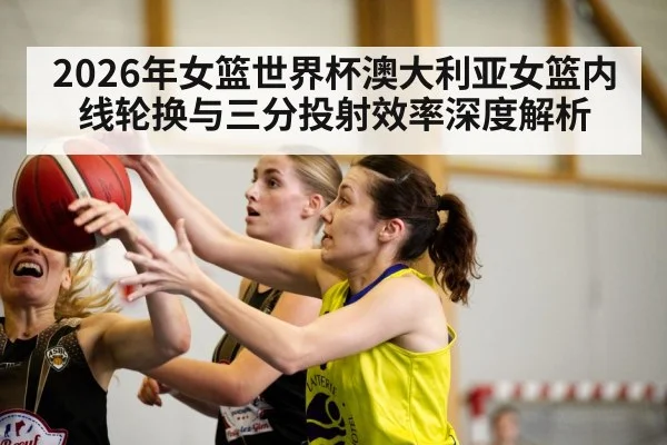 2026年女篮世界杯澳大利亚女篮内线轮换与三分投射效率深度解析